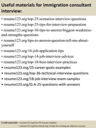 Useful materials for immigration consultant
interview:
• resume123.org/top-25-scenarios-interview-questions
• resume123.org/top-25-tips-for-interview-preparation
• resume123.org/top-10-tips-to-answer-biggest-weakness-
and-strengths-questions
• resume123.org/tips-to-answer-question-tell-me-about-
yourself
• resume123.org/16-job-application-tips
• resume123.org/top-14-job-interview-advices
• resume123.org/top-18-best-interview-practices
• resume123.org/25-career-goals-examples
• resume123.org/top-36-technical-interview-questions
• resume123.org/18-job-interview-exam-samples
• resume123.org/Q-A-25-questions-with-answers
Useful materials: • resume123.org/free-64-resume-samples
• resume123.org/free-ebook-top-16-tips-for-writing-an-effective-resume
 