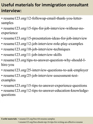 Useful materials for immigration consultant
interview:
• resume123.org/12-followup-email-thank-you-letter-
samples
• resume123.org/15-tips-for-job-interview-withour-no-
experience
• resume123.org/15-presentation-ideas-for-job-interview
• resume123.org/12-job-interview-role-play-examples
• resume123.org/10-job-interview-techniques
• resume123.org/11-job-interview-skills
• resume123.org/tips-to-answer-question-why-should-I-
hire-you
• resume123.org/25-interview-questions-to-ask-employer
• resume123.org/25-job-interview-assessment-test-
examples
• resume123.org/15-tips-to-answer-experience-questions
• resume123.org/12-tips-to-answer-education-knowledge-
questions
Useful materials: • resume123.org/free-64-resume-samples
• resume123.org/free-ebook-top-16-tips-for-writing-an-effective-resume
 