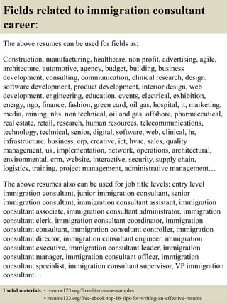 Fields related to immigration consultant
career:
The above resumes can be used for fields as:
Construction, manufacturing, healthcare, non profit, advertising, agile,
architecture, automotive, agency, budget, building, business
development, consulting, communication, clinical research, design,
software development, product development, interior design, web
development, engineering, education, events, electrical, exhibition,
energy, ngo, finance, fashion, green card, oil gas, hospital, it, marketing,
media, mining, nhs, non technical, oil and gas, offshore, pharmaceutical,
real estate, retail, research, human resources, telecommunications,
technology, technical, senior, digital, software, web, clinical, hr,
infrastructure, business, erp, creative, ict, hvac, sales, quality
management, uk, implementation, network, operations, architectural,
environmental, crm, website, interactive, security, supply chain,
logistics, training, project management, administrative management…
The above resumes also can be used for job title levels: entry level
immigration consultant, junior immigration consultant, senior
immigration consultant, immigration consultant assistant, immigration
consultant associate, immigration consultant administrator, immigration
consultant clerk, immigration consultant coordinator, immigration
consultant consultant, immigration consultant controller, immigration
consultant director, immigration consultant engineer, immigration
consultant executive, immigration consultant leader, immigration
consultant manager, immigration consultant officer, immigration
consultant specialist, immigration consultant supervisor, VP immigration
consultant…
Useful materials: • resume123.org/free-64-resume-samples
• resume123.org/free-ebook-top-16-tips-for-writing-an-effective-resume
 