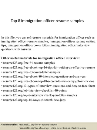 Top 8 immigration officer resume samples
In this file, you can ref resume materials for immigration officer such as
immigration officer resume samples, immigration officer resume writing
tips, immigration officer cover letters, immigration officer interview
questions with answers…
Other useful materials for immigration officer interview:
• resume123.org/free-64-resume-samples
• resume123.org/free-ebook-top-16-tips-for-writing-an-effective-resume
• resume123.org/free-63-cover-letter-samples
• resume123.org/free-ebook-80-interview-questions-and-answers
• resume123.org/free-ebook-top-18-secrets-to-win-every-job-interviews
• resume123.org/13-types-of-interview-questions-and-how-to-face-them
• resume123.org/job-interview-checklist-40-points
• resume123.org/top-8-interview-thank-you-letter-samples
• resume123.org/top-15-ways-to-search-new-jobs
Useful materials: • resume123.org/free-64-resume-samples
• resume123.org/free-ebook-top-16-tips-for-writing-an-effective-resume
 