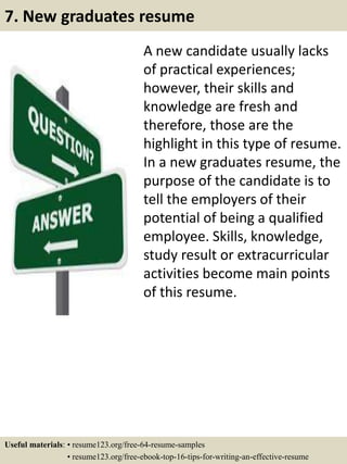 A new candidate usually lacks
of practical experiences;
however, their skills and
knowledge are fresh and
therefore, those are the
highlight in this type of resume.
In a new graduates resume, the
purpose of the candidate is to
tell the employers of their
potential of being a qualified
employee. Skills, knowledge,
study result or extracurricular
activities become main points
of this resume.
7. New graduates resume
Useful materials: • resume123.org/free-64-resume-samples
• resume123.org/free-ebook-top-16-tips-for-writing-an-effective-resume
 
