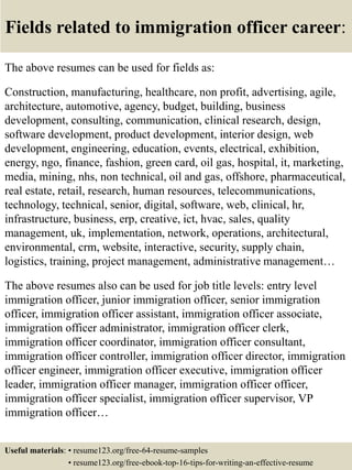 Fields related to immigration officer career:
The above resumes can be used for fields as:
Construction, manufacturing, healthcare, non profit, advertising, agile,
architecture, automotive, agency, budget, building, business
development, consulting, communication, clinical research, design,
software development, product development, interior design, web
development, engineering, education, events, electrical, exhibition,
energy, ngo, finance, fashion, green card, oil gas, hospital, it, marketing,
media, mining, nhs, non technical, oil and gas, offshore, pharmaceutical,
real estate, retail, research, human resources, telecommunications,
technology, technical, senior, digital, software, web, clinical, hr,
infrastructure, business, erp, creative, ict, hvac, sales, quality
management, uk, implementation, network, operations, architectural,
environmental, crm, website, interactive, security, supply chain,
logistics, training, project management, administrative management…
The above resumes also can be used for job title levels: entry level
immigration officer, junior immigration officer, senior immigration
officer, immigration officer assistant, immigration officer associate,
immigration officer administrator, immigration officer clerk,
immigration officer coordinator, immigration officer consultant,
immigration officer controller, immigration officer director, immigration
officer engineer, immigration officer executive, immigration officer
leader, immigration officer manager, immigration officer officer,
immigration officer specialist, immigration officer supervisor, VP
immigration officer…
Useful materials: • resume123.org/free-64-resume-samples
• resume123.org/free-ebook-top-16-tips-for-writing-an-effective-resume
 