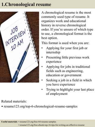 1.Chronological resume
A chronological resume is the most
commonly used type of resume. It
organizes work and educational
history in reverse chronological
order. If you’re unsure of which type
to use, a chronological format is the
best option.
This format is used when you are:
• Applying for your first job or
internship
• Presenting little previous work
experience
• Applying for jobs in traditional
fields such as engineering,
education or government
• Seeking a job in a field in which
you have experience
• Trying to highlight your last place
of employment
Related materials:
• resume123.org/top-6-chronological-resume-samples
Useful materials: • resume123.org/free-64-resume-samples
• resume123.org/free-ebook-top-16-tips-for-writing-an-effective-resume
 