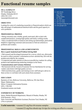 IM A. SAMPLE IV
987 Northridge Drive
Omaha, Nebraska 68123
(402) 543-1234
imasample4@email.com
OBJECTIVE
Looking for a post of a marketing researcher or financial analyst which can
take advantage of mathematical/statistical skills and the good capacity to
solve problems.
PROFESSIONAL PROFILE
• Being extremely neat, reliable, greatly motivated, able to deal with
complicated projects, creating high quality and timely working results.
• Have exceptional skills of analysis and setting up relationships, particularly
helpful in supporting customers and associates to find out solutions to
problems and wonders.
PROFESSIONAL SKILLS AND ACHIEVEMENTS
Have a good Analytical and Problem Solving Skill
• Did research and developed instrument for a survey which can, afterwards,
be used to collect customer’s information on how satisfied they felt with the
products provided by the company
• Composed and made statistics to discover possible key markets for selling
products and implementing marketing strategies in the future.
Communications and Customer Relations
• Be honored with the Award of Customer Service Satisfaction for serving
vendors and clients with high quality services.
• Delivered directions, guides and training to new staff and gave advice to
them on how to well deal with such claims from customers.
EDUCATION
Bachelor of Arts, Bellevue University, Bellevue, NE (Jan 20xx)
Major: Mathematics
Minor: Computer Information Systems
GPA: 3.98/4.00
Graduated summa cum laude
EXPERIENCE OF WORKING
Intern, Market Research Department, Mutual of Omaha, Omaha, NE
(Fall Semester, 19xx)
Sales Associate and Machinist Assistant, Precision Tool, Omaha, NE
(19xx to present)
Functional resume samples
Useful materials: • resume123.org/free-64-resume-samples
• resume123.org/free-ebook-top-16-tips-for-writing-an-effective-resume
 