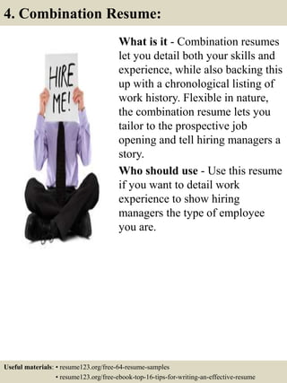 What is it - Combination resumes
let you detail both your skills and
experience, while also backing this
up with a chronological listing of
work history. Flexible in nature,
the combination resume lets you
tailor to the prospective job
opening and tell hiring managers a
story.
Who should use - Use this resume
if you want to detail work
experience to show hiring
managers the type of employee
you are.
4. Combination Resume:
Useful materials: • resume123.org/free-64-resume-samples
• resume123.org/free-ebook-top-16-tips-for-writing-an-effective-resume
 