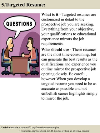 What is it - Targeted resumes are
customized in detail to the
prospective job you are seeking.
Everything from your objective,
your qualifications to educational
experience mirrors the job
requirements.
Who should use - These resumes
are the most time-consuming, but
can generate the best results as the
qualifications and experience you
outline mirror the prospective job
opening closely. Be careful,
however When you develop a
targeted resume you need to be as
accurate as possible and not
embellish career highlights simply
to mirror the job.
5.Targeted Resume:
Useful materials: • resume123.org/free-64-resume-samples
• resume123.org/free-ebook-top-16-tips-for-writing-an-effective-resume
 