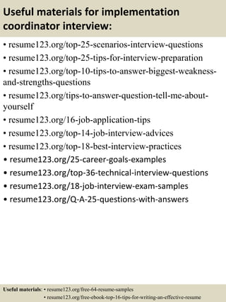 Useful materials for implementation
coordinator interview:
• resume123.org/top-25-scenarios-interview-questions
• resume123.org/top-25-tips-for-interview-preparation
• resume123.org/top-10-tips-to-answer-biggest-weakness-
and-strengths-questions
• resume123.org/tips-to-answer-question-tell-me-about-
yourself
• resume123.org/16-job-application-tips
• resume123.org/top-14-job-interview-advices
• resume123.org/top-18-best-interview-practices
• resume123.org/25-career-goals-examples
• resume123.org/top-36-technical-interview-questions
• resume123.org/18-job-interview-exam-samples
• resume123.org/Q-A-25-questions-with-answers
Useful materials: • resume123.org/free-64-resume-samples
• resume123.org/free-ebook-top-16-tips-for-writing-an-effective-resume
 