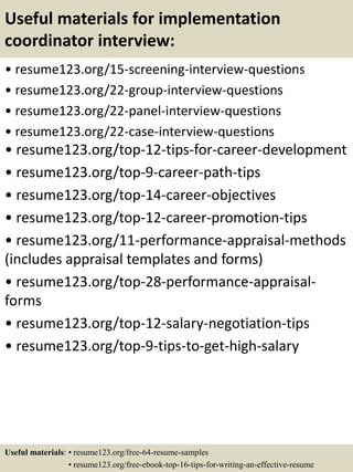 Useful materials for implementation
coordinator interview:
• resume123.org/15-screening-interview-questions
• resume123.org/22-group-interview-questions
• resume123.org/22-panel-interview-questions
• resume123.org/22-case-interview-questions
• resume123.org/top-12-tips-for-career-development
• resume123.org/top-9-career-path-tips
• resume123.org/top-14-career-objectives
• resume123.org/top-12-career-promotion-tips
• resume123.org/11-performance-appraisal-methods
(includes appraisal templates and forms)
• resume123.org/top-28-performance-appraisal-
forms
• resume123.org/top-12-salary-negotiation-tips
• resume123.org/top-9-tips-to-get-high-salary
Useful materials: • resume123.org/free-64-resume-samples
• resume123.org/free-ebook-top-16-tips-for-writing-an-effective-resume
 