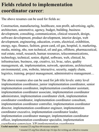 Fields related to implementation
coordinator career:
The above resumes can be used for fields as:
Construction, manufacturing, healthcare, non profit, advertising, agile,
architecture, automotive, agency, budget, building, business
development, consulting, communication, clinical research, design,
software development, product development, interior design, web
development, engineering, education, events, electrical, exhibition,
energy, ngo, finance, fashion, green card, oil gas, hospital, it, marketing,
media, mining, nhs, non technical, oil and gas, offshore, pharmaceutical,
real estate, retail, research, human resources, telecommunications,
technology, technical, senior, digital, software, web, clinical, hr,
infrastructure, business, erp, creative, ict, hvac, sales, quality
management, uk, implementation, network, operations, architectural,
environmental, crm, website, interactive, security, supply chain,
logistics, training, project management, administrative management…
The above resumes also can be used for job title levels: entry level
implementation coordinator, junior implementation coordinator, senior
implementation coordinator, implementation coordinator assistant,
implementation coordinator associate, implementation coordinator
administrator, implementation coordinator clerk, implementation
coordinator coordinator, implementation coordinator consultant,
implementation coordinator controller, implementation coordinator
director, implementation coordinator engineer, implementation
coordinator executive, implementation coordinator leader,
implementation coordinator manager, implementation coordinator
officer, implementation coordinator specialist, implementation
coordinator supervisor, VP implementation coordinator…
Useful materials: • resume123.org/free-64-resume-samples
• resume123.org/free-ebook-top-16-tips-for-writing-an-effective-resume
 
