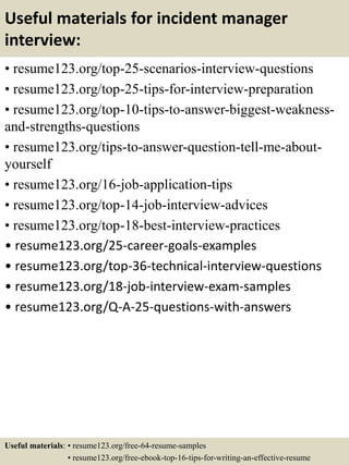 Useful materials for incident manager
interview:
• resume123.org/top-25-scenarios-interview-questions
• resume123.org/top-25-tips-for-interview-preparation
• resume123.org/top-10-tips-to-answer-biggest-weakness-
and-strengths-questions
• resume123.org/tips-to-answer-question-tell-me-about-
yourself
• resume123.org/16-job-application-tips
• resume123.org/top-14-job-interview-advices
• resume123.org/top-18-best-interview-practices
• resume123.org/25-career-goals-examples
• resume123.org/top-36-technical-interview-questions
• resume123.org/18-job-interview-exam-samples
• resume123.org/Q-A-25-questions-with-answers
Useful materials: • resume123.org/free-64-resume-samples
• resume123.org/free-ebook-top-16-tips-for-writing-an-effective-resume
 