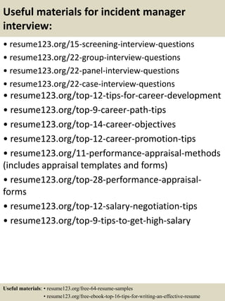 Useful materials for incident manager
interview:
• resume123.org/15-screening-interview-questions
• resume123.org/22-group-interview-questions
• resume123.org/22-panel-interview-questions
• resume123.org/22-case-interview-questions
• resume123.org/top-12-tips-for-career-development
• resume123.org/top-9-career-path-tips
• resume123.org/top-14-career-objectives
• resume123.org/top-12-career-promotion-tips
• resume123.org/11-performance-appraisal-methods
(includes appraisal templates and forms)
• resume123.org/top-28-performance-appraisal-
forms
• resume123.org/top-12-salary-negotiation-tips
• resume123.org/top-9-tips-to-get-high-salary
Useful materials: • resume123.org/free-64-resume-samples
• resume123.org/free-ebook-top-16-tips-for-writing-an-effective-resume
 