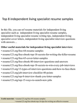 Top 8 independent living specialist resume samples
In this file, you can ref resume materials for independent living
specialist such as independent living specialist resume samples,
independent living specialist resume writing tips, independent living
specialist cover letters, independent living specialist interview questions
with answers…
Other useful materials for independent living specialist interview:
• resume123.org/free-64-resume-samples
• resume123.org/free-ebook-top-18-secrets-for-writing-the-killer-resume
• resume123.org/free-63-cover-letter-samples
• resume123.org/free-ebook-80-interview-questions-and-answers
• resume123.org/free-ebook-top-18-secrets-to-win-every-job-interviews
• resume123.org/13-types-of-interview-questions-and-how-to-face-them
• resume123.org/job-interview-checklist-40-points
• resume123.org/top-8-interview-thank-you-letter-samples
• resume123.org/top-15-ways-to-search-new-jobs
Useful materials: • resume123.org/free-64-resume-samples
• resume123.org/free-ebook-top-16-tips-for-writing-an-effective-resume
 