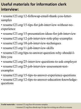 Useful materials for information clerk
interview:
• resume123.org/12-followup-email-thank-you-letter-
samples
• resume123.org/15-tips-for-job-interview-withour-no-
experience
• resume123.org/15-presentation-ideas-for-job-interview
• resume123.org/12-job-interview-role-play-examples
• resume123.org/10-job-interview-techniques
• resume123.org/11-job-interview-skills
• resume123.org/tips-to-answer-question-why-should-I-
hire-you
• resume123.org/25-interview-questions-to-ask-employer
• resume123.org/25-job-interview-assessment-test-
examples
• resume123.org/15-tips-to-answer-experience-questions
• resume123.org/12-tips-to-answer-education-knowledge-
questions
Useful materials: • resume123.org/free-64-resume-samples
• resume123.org/free-ebook-top-16-tips-for-writing-an-effective-resume
 