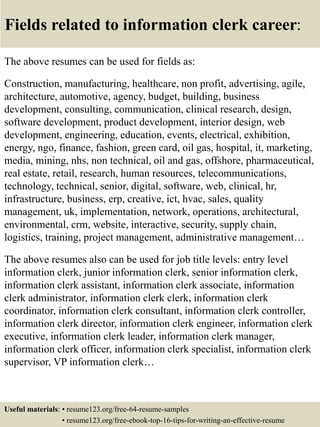 Fields related to information clerk career:
The above resumes can be used for fields as:
Construction, manufacturing, healthcare, non profit, advertising, agile,
architecture, automotive, agency, budget, building, business
development, consulting, communication, clinical research, design,
software development, product development, interior design, web
development, engineering, education, events, electrical, exhibition,
energy, ngo, finance, fashion, green card, oil gas, hospital, it, marketing,
media, mining, nhs, non technical, oil and gas, offshore, pharmaceutical,
real estate, retail, research, human resources, telecommunications,
technology, technical, senior, digital, software, web, clinical, hr,
infrastructure, business, erp, creative, ict, hvac, sales, quality
management, uk, implementation, network, operations, architectural,
environmental, crm, website, interactive, security, supply chain,
logistics, training, project management, administrative management…
The above resumes also can be used for job title levels: entry level
information clerk, junior information clerk, senior information clerk,
information clerk assistant, information clerk associate, information
clerk administrator, information clerk clerk, information clerk
coordinator, information clerk consultant, information clerk controller,
information clerk director, information clerk engineer, information clerk
executive, information clerk leader, information clerk manager,
information clerk officer, information clerk specialist, information clerk
supervisor, VP information clerk…
Useful materials: • resume123.org/free-64-resume-samples
• resume123.org/free-ebook-top-16-tips-for-writing-an-effective-resume
 
