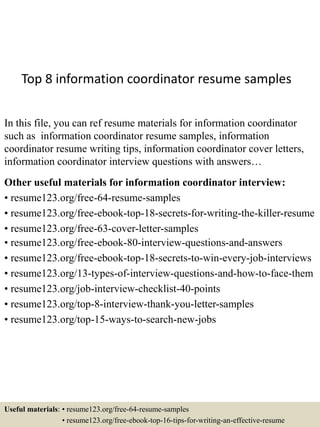 Top 8 information coordinator resume samples
In this file, you can ref resume materials for information coordinator
such as information coordinator resume samples, information
coordinator resume writing tips, information coordinator cover letters,
information coordinator interview questions with answers…
Other useful materials for information coordinator interview:
• resume123.org/free-64-resume-samples
• resume123.org/free-ebook-top-18-secrets-for-writing-the-killer-resume
• resume123.org/free-63-cover-letter-samples
• resume123.org/free-ebook-80-interview-questions-and-answers
• resume123.org/free-ebook-top-18-secrets-to-win-every-job-interviews
• resume123.org/13-types-of-interview-questions-and-how-to-face-them
• resume123.org/job-interview-checklist-40-points
• resume123.org/top-8-interview-thank-you-letter-samples
• resume123.org/top-15-ways-to-search-new-jobs
Useful materials: • resume123.org/free-64-resume-samples
• resume123.org/free-ebook-top-16-tips-for-writing-an-effective-resume
 