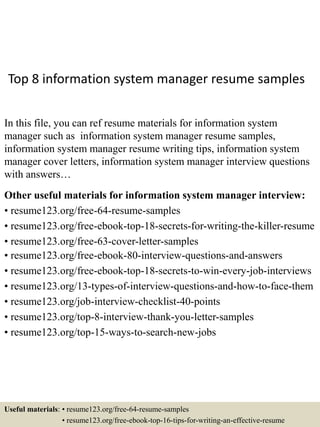 Top 8 information system manager resume samples
In this file, you can ref resume materials for information system
manager such as information system manager resume samples,
information system manager resume writing tips, information system
manager cover letters, information system manager interview questions
with answers…
Other useful materials for information system manager interview:
• resume123.org/free-64-resume-samples
• resume123.org/free-ebook-top-18-secrets-for-writing-the-killer-resume
• resume123.org/free-63-cover-letter-samples
• resume123.org/free-ebook-80-interview-questions-and-answers
• resume123.org/free-ebook-top-18-secrets-to-win-every-job-interviews
• resume123.org/13-types-of-interview-questions-and-how-to-face-them
• resume123.org/job-interview-checklist-40-points
• resume123.org/top-8-interview-thank-you-letter-samples
• resume123.org/top-15-ways-to-search-new-jobs
Useful materials: • resume123.org/free-64-resume-samples
• resume123.org/free-ebook-top-16-tips-for-writing-an-effective-resume
 