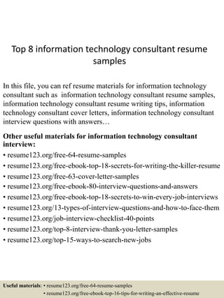 Top 8 information technology consultant resume
samples
In this file, you can ref resume materials for information technology
consultant such as information technology consultant resume samples,
information technology consultant resume writing tips, information
technology consultant cover letters, information technology consultant
interview questions with answers…
Other useful materials for information technology consultant
interview:
• resume123.org/free-64-resume-samples
• resume123.org/free-ebook-top-18-secrets-for-writing-the-killer-resume
• resume123.org/free-63-cover-letter-samples
• resume123.org/free-ebook-80-interview-questions-and-answers
• resume123.org/free-ebook-top-18-secrets-to-win-every-job-interviews
• resume123.org/13-types-of-interview-questions-and-how-to-face-them
• resume123.org/job-interview-checklist-40-points
• resume123.org/top-8-interview-thank-you-letter-samples
• resume123.org/top-15-ways-to-search-new-jobs
Useful materials: • resume123.org/free-64-resume-samples
• resume123.org/free-ebook-top-16-tips-for-writing-an-effective-resume
 