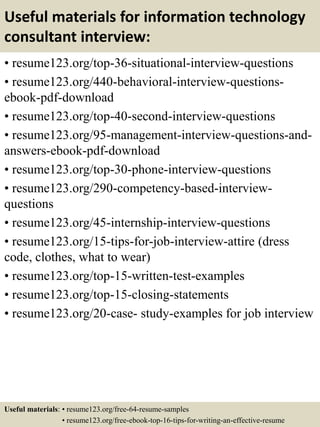Useful materials for information technology
consultant interview:
• resume123.org/top-36-situational-interview-questions
• resume123.org/440-behavioral-interview-questions-
ebook-pdf-download
• resume123.org/top-40-second-interview-questions
• resume123.org/95-management-interview-questions-and-
answers-ebook-pdf-download
• resume123.org/top-30-phone-interview-questions
• resume123.org/290-competency-based-interview-
questions
• resume123.org/45-internship-interview-questions
• resume123.org/15-tips-for-job-interview-attire (dress
code, clothes, what to wear)
• resume123.org/top-15-written-test-examples
• resume123.org/top-15-closing-statements
• resume123.org/20-case- study-examples for job interview
Useful materials: • resume123.org/free-64-resume-samples
• resume123.org/free-ebook-top-16-tips-for-writing-an-effective-resume
 