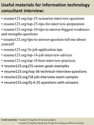 Useful materials for information technology
consultant interview:
• resume123.org/top-25-scenarios-interview-questions
• resume123.org/top-25-tips-for-interview-preparation
• resume123.org/top-10-tips-to-answer-biggest-weakness-
and-strengths-questions
• resume123.org/tips-to-answer-question-tell-me-about-
yourself
• resume123.org/16-job-application-tips
• resume123.org/top-14-job-interview-advices
• resume123.org/top-18-best-interview-practices
• resume123.org/25-career-goals-examples
• resume123.org/top-36-technical-interview-questions
• resume123.org/18-job-interview-exam-samples
• resume123.org/Q-A-25-questions-with-answers
Useful materials: • resume123.org/free-64-resume-samples
• resume123.org/free-ebook-top-16-tips-for-writing-an-effective-resume
 