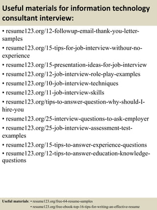 Useful materials for information technology
consultant interview:
• resume123.org/12-followup-email-thank-you-letter-
samples
• resume123.org/15-tips-for-job-interview-withour-no-
experience
• resume123.org/15-presentation-ideas-for-job-interview
• resume123.org/12-job-interview-role-play-examples
• resume123.org/10-job-interview-techniques
• resume123.org/11-job-interview-skills
• resume123.org/tips-to-answer-question-why-should-I-
hire-you
• resume123.org/25-interview-questions-to-ask-employer
• resume123.org/25-job-interview-assessment-test-
examples
• resume123.org/15-tips-to-answer-experience-questions
• resume123.org/12-tips-to-answer-education-knowledge-
questions
Useful materials: • resume123.org/free-64-resume-samples
• resume123.org/free-ebook-top-16-tips-for-writing-an-effective-resume
 