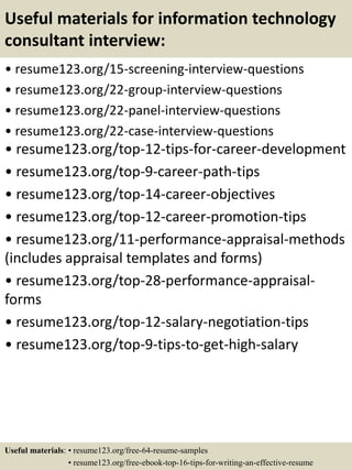 Useful materials for information technology
consultant interview:
• resume123.org/15-screening-interview-questions
• resume123.org/22-group-interview-questions
• resume123.org/22-panel-interview-questions
• resume123.org/22-case-interview-questions
• resume123.org/top-12-tips-for-career-development
• resume123.org/top-9-career-path-tips
• resume123.org/top-14-career-objectives
• resume123.org/top-12-career-promotion-tips
• resume123.org/11-performance-appraisal-methods
(includes appraisal templates and forms)
• resume123.org/top-28-performance-appraisal-
forms
• resume123.org/top-12-salary-negotiation-tips
• resume123.org/top-9-tips-to-get-high-salary
Useful materials: • resume123.org/free-64-resume-samples
• resume123.org/free-ebook-top-16-tips-for-writing-an-effective-resume
 