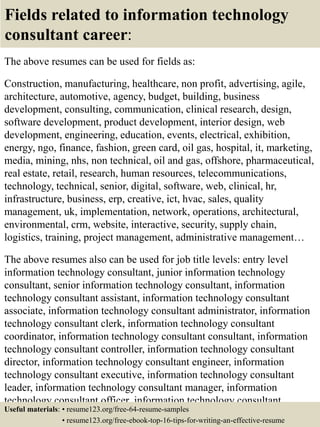 Fields related to information technology
consultant career:
The above resumes can be used for fields as:
Construction, manufacturing, healthcare, non profit, advertising, agile,
architecture, automotive, agency, budget, building, business
development, consulting, communication, clinical research, design,
software development, product development, interior design, web
development, engineering, education, events, electrical, exhibition,
energy, ngo, finance, fashion, green card, oil gas, hospital, it, marketing,
media, mining, nhs, non technical, oil and gas, offshore, pharmaceutical,
real estate, retail, research, human resources, telecommunications,
technology, technical, senior, digital, software, web, clinical, hr,
infrastructure, business, erp, creative, ict, hvac, sales, quality
management, uk, implementation, network, operations, architectural,
environmental, crm, website, interactive, security, supply chain,
logistics, training, project management, administrative management…
The above resumes also can be used for job title levels: entry level
information technology consultant, junior information technology
consultant, senior information technology consultant, information
technology consultant assistant, information technology consultant
associate, information technology consultant administrator, information
technology consultant clerk, information technology consultant
coordinator, information technology consultant consultant, information
technology consultant controller, information technology consultant
director, information technology consultant engineer, information
technology consultant executive, information technology consultant
leader, information technology consultant manager, information
technology consultant officer, information technology consultant
specialist, information technology consultant supervisor, VP informationUseful materials: • resume123.org/free-64-resume-samples
• resume123.org/free-ebook-top-16-tips-for-writing-an-effective-resume
 