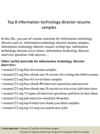 Top 8 information technology director resume
samples
In this file, you can ref resume materials for information technology
director such as information technology director resume samples,
information technology director resume writing tips, information
technology director cover letters, information technology director
interview questions with answers…
Other useful materials for information technology director
interview:
• resume123.org/free-64-resume-samples
• resume123.org/free-ebook-top-18-secrets-for-writing-the-killer-resume
• resume123.org/free-63-cover-letter-samples
• resume123.org/free-ebook-80-interview-questions-and-answers
• resume123.org/free-ebook-top-18-secrets-to-win-every-job-interviews
• resume123.org/13-types-of-interview-questions-and-how-to-face-them
• resume123.org/job-interview-checklist-40-points
• resume123.org/top-8-interview-thank-you-letter-samples
• resume123.org/top-15-ways-to-search-new-jobs
Useful materials: • resume123.org/free-64-resume-samples
• resume123.org/free-ebook-top-16-tips-for-writing-an-effective-resume
 