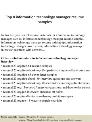 Top 8 information technology manager resume
samples
In this file, you can ref resume materials for information technology
manager such as information technology manager resume samples,
information technology manager resume writing tips, information
technology manager cover letters, information technology manager
interview questions with answers…
Other useful materials for information technology manager
interview:
• resume123.org/free-64-resume-samples
• resume123.org/free-ebook-top-16-tips-for-writing-an-effective-resume
• resume123.org/free-63-cover-letter-samples
• resume123.org/free-ebook-80-interview-questions-and-answers
• resume123.org/free-ebook-top-18-secrets-to-win-every-job-interviews
• resume123.org/13-types-of-interview-questions-and-how-to-face-them
• resume123.org/job-interview-checklist-40-points
• resume123.org/top-8-interview-thank-you-letter-samples
• resume123.org/top-15-ways-to-search-new-jobs
Useful materials: • resume123.org/free-64-resume-samples
• resume123.org/free-ebook-top-16-tips-for-writing-an-effective-resume
 