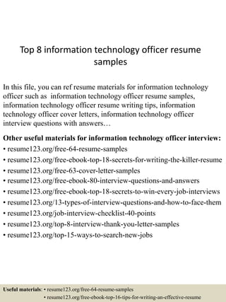 Top 8 information technology officer resume
samples
In this file, you can ref resume materials for information technology
officer such as information technology officer resume samples,
information technology officer resume writing tips, information
technology officer cover letters, information technology officer
interview questions with answers…
Other useful materials for information technology officer interview:
• resume123.org/free-64-resume-samples
• resume123.org/free-ebook-top-18-secrets-for-writing-the-killer-resume
• resume123.org/free-63-cover-letter-samples
• resume123.org/free-ebook-80-interview-questions-and-answers
• resume123.org/free-ebook-top-18-secrets-to-win-every-job-interviews
• resume123.org/13-types-of-interview-questions-and-how-to-face-them
• resume123.org/job-interview-checklist-40-points
• resume123.org/top-8-interview-thank-you-letter-samples
• resume123.org/top-15-ways-to-search-new-jobs
Useful materials: • resume123.org/free-64-resume-samples
• resume123.org/free-ebook-top-16-tips-for-writing-an-effective-resume
 