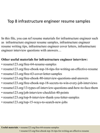 Top 8 infrastructure engineer resume samples
In this file, you can ref resume materials for infrastructure engineer such
as infrastructure engineer resume samples, infrastructure engineer
resume writing tips, infrastructure engineer cover letters, infrastructure
engineer interview questions with answers…
Other useful materials for infrastructure engineer interview:
• resume123.org/free-64-resume-samples
• resume123.org/free-ebook-top-16-tips-for-writing-an-effective-resume
• resume123.org/free-63-cover-letter-samples
• resume123.org/free-ebook-80-interview-questions-and-answers
• resume123.org/free-ebook-top-18-secrets-to-win-every-job-interviews
• resume123.org/13-types-of-interview-questions-and-how-to-face-them
• resume123.org/job-interview-checklist-40-points
• resume123.org/top-8-interview-thank-you-letter-samples
• resume123.org/top-15-ways-to-search-new-jobs
Useful materials: • resume123.org/free-64-resume-samples
• resume123.org/free-ebook-top-16-tips-for-writing-an-effective-resume
 