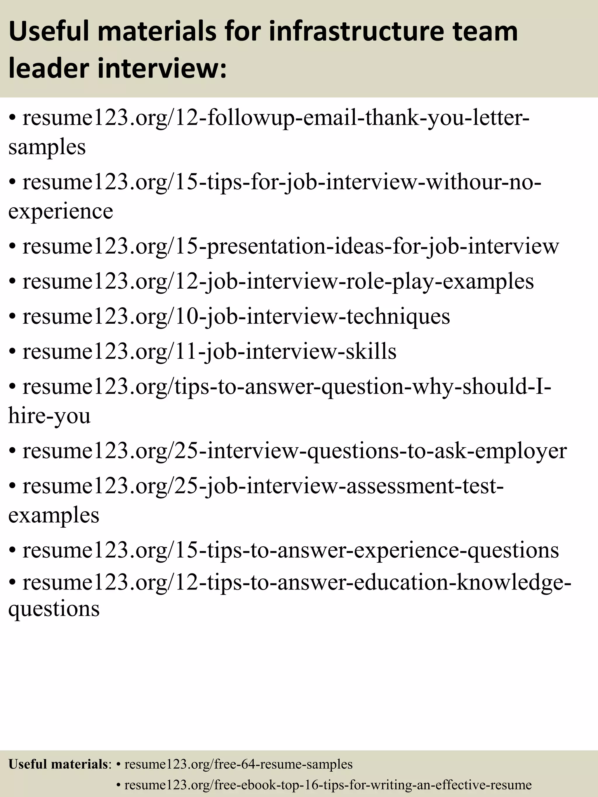 Useful materials for infrastructure team
leader interview:
• resume123.org/12-followup-email-thank-you-letter-
samples
• resume123.org/15-tips-for-job-interview-withour-no-
experience
• resume123.org/15-presentation-ideas-for-job-interview
• resume123.org/12-job-interview-role-play-examples
• resume123.org/10-job-interview-techniques
• resume123.org/11-job-interview-skills
• resume123.org/tips-to-answer-question-why-should-I-
hire-you
• resume123.org/25-interview-questions-to-ask-employer
• resume123.org/25-job-interview-assessment-test-
examples
• resume123.org/15-tips-to-answer-experience-questions
• resume123.org/12-tips-to-answer-education-knowledge-
questions
Useful materials: • resume123.org/free-64-resume-samples
• resume123.org/free-ebook-top-16-tips-for-writing-an-effective-resume
 
