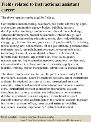Fields related to instructional assistant
career:
The above resumes can be used for fields as:
Construction, manufacturing, healthcare, non profit, advertising, agile,
architecture, automotive, agency, budget, building, business
development, consulting, communication, clinical research, design,
software development, product development, interior design, web
development, engineering, education, events, electrical, exhibition,
energy, ngo, finance, fashion, green card, oil gas, hospital, it, marketing,
media, mining, nhs, non technical, oil and gas, offshore, pharmaceutical,
real estate, retail, research, human resources, telecommunications,
technology, technical, senior, digital, software, web, clinical, hr,
infrastructure, business, erp, creative, ict, hvac, sales, quality
management, uk, implementation, network, operations, architectural,
environmental, crm, website, interactive, security, supply chain,
logistics, training, project management, administrative management…
The above resumes also can be used for job title levels: entry level
instructional assistant, junior instructional assistant, senior instructional
assistant, instructional assistant assistant, instructional assistant
associate, instructional assistant administrator, instructional assistant
clerk, instructional assistant coordinator, instructional assistant
consultant, instructional assistant controller, instructional assistant
director, instructional assistant engineer, instructional assistant
executive, instructional assistant leader, instructional assistant manager,
instructional assistant officer, instructional assistant specialist,
instructional assistant supervisor, VP instructional assistant…
Useful materials: • resume123.org/free-64-resume-samples
• resume123.org/free-ebook-top-16-tips-for-writing-an-effective-resume
 