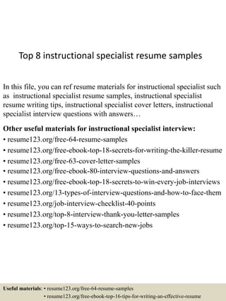 Top 8 instructional specialist resume samples
In this file, you can ref resume materials for instructional specialist such
as instructional specialist resume samples, instructional specialist
resume writing tips, instructional specialist cover letters, instructional
specialist interview questions with answers…
Other useful materials for instructional specialist interview:
• resume123.org/free-64-resume-samples
• resume123.org/free-ebook-top-18-secrets-for-writing-the-killer-resume
• resume123.org/free-63-cover-letter-samples
• resume123.org/free-ebook-80-interview-questions-and-answers
• resume123.org/free-ebook-top-18-secrets-to-win-every-job-interviews
• resume123.org/13-types-of-interview-questions-and-how-to-face-them
• resume123.org/job-interview-checklist-40-points
• resume123.org/top-8-interview-thank-you-letter-samples
• resume123.org/top-15-ways-to-search-new-jobs
Useful materials: • resume123.org/free-64-resume-samples
• resume123.org/free-ebook-top-16-tips-for-writing-an-effective-resume
 