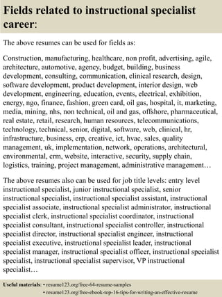Fields related to instructional specialist
career:
The above resumes can be used for fields as:
Construction, manufacturing, healthcare, non profit, advertising, agile,
architecture, automotive, agency, budget, building, business
development, consulting, communication, clinical research, design,
software development, product development, interior design, web
development, engineering, education, events, electrical, exhibition,
energy, ngo, finance, fashion, green card, oil gas, hospital, it, marketing,
media, mining, nhs, non technical, oil and gas, offshore, pharmaceutical,
real estate, retail, research, human resources, telecommunications,
technology, technical, senior, digital, software, web, clinical, hr,
infrastructure, business, erp, creative, ict, hvac, sales, quality
management, uk, implementation, network, operations, architectural,
environmental, crm, website, interactive, security, supply chain,
logistics, training, project management, administrative management…
The above resumes also can be used for job title levels: entry level
instructional specialist, junior instructional specialist, senior
instructional specialist, instructional specialist assistant, instructional
specialist associate, instructional specialist administrator, instructional
specialist clerk, instructional specialist coordinator, instructional
specialist consultant, instructional specialist controller, instructional
specialist director, instructional specialist engineer, instructional
specialist executive, instructional specialist leader, instructional
specialist manager, instructional specialist officer, instructional specialist
specialist, instructional specialist supervisor, VP instructional
specialist…
Useful materials: • resume123.org/free-64-resume-samples
• resume123.org/free-ebook-top-16-tips-for-writing-an-effective-resume
 