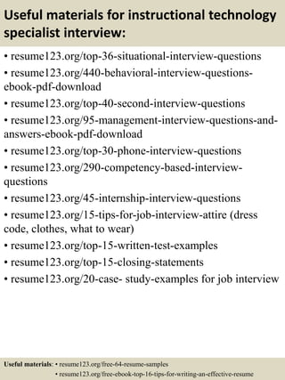 Useful materials for instructional technology
specialist interview:
• resume123.org/top-36-situational-interview-questions
• resume123.org/440-behavioral-interview-questions-
ebook-pdf-download
• resume123.org/top-40-second-interview-questions
• resume123.org/95-management-interview-questions-and-
answers-ebook-pdf-download
• resume123.org/top-30-phone-interview-questions
• resume123.org/290-competency-based-interview-
questions
• resume123.org/45-internship-interview-questions
• resume123.org/15-tips-for-job-interview-attire (dress
code, clothes, what to wear)
• resume123.org/top-15-written-test-examples
• resume123.org/top-15-closing-statements
• resume123.org/20-case- study-examples for job interview
Useful materials: • resume123.org/free-64-resume-samples
• resume123.org/free-ebook-top-16-tips-for-writing-an-effective-resume
 