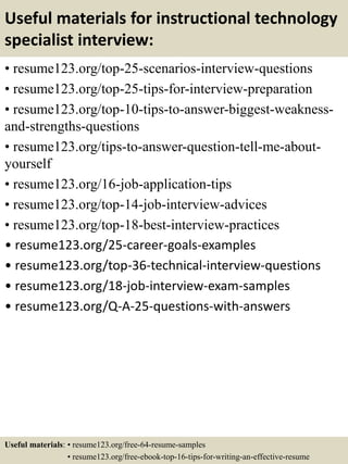 Useful materials for instructional technology
specialist interview:
• resume123.org/top-25-scenarios-interview-questions
• resume123.org/top-25-tips-for-interview-preparation
• resume123.org/top-10-tips-to-answer-biggest-weakness-
and-strengths-questions
• resume123.org/tips-to-answer-question-tell-me-about-
yourself
• resume123.org/16-job-application-tips
• resume123.org/top-14-job-interview-advices
• resume123.org/top-18-best-interview-practices
• resume123.org/25-career-goals-examples
• resume123.org/top-36-technical-interview-questions
• resume123.org/18-job-interview-exam-samples
• resume123.org/Q-A-25-questions-with-answers
Useful materials: • resume123.org/free-64-resume-samples
• resume123.org/free-ebook-top-16-tips-for-writing-an-effective-resume
 