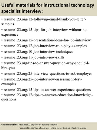 Useful materials for instructional technology
specialist interview:
• resume123.org/12-followup-email-thank-you-letter-
samples
• resume123.org/15-tips-for-job-interview-withour-no-
experience
• resume123.org/15-presentation-ideas-for-job-interview
• resume123.org/12-job-interview-role-play-examples
• resume123.org/10-job-interview-techniques
• resume123.org/11-job-interview-skills
• resume123.org/tips-to-answer-question-why-should-I-
hire-you
• resume123.org/25-interview-questions-to-ask-employer
• resume123.org/25-job-interview-assessment-test-
examples
• resume123.org/15-tips-to-answer-experience-questions
• resume123.org/12-tips-to-answer-education-knowledge-
questions
Useful materials: • resume123.org/free-64-resume-samples
• resume123.org/free-ebook-top-16-tips-for-writing-an-effective-resume
 