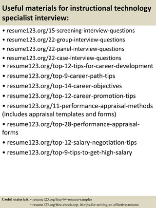 Useful materials for instructional technology
specialist interview:
• resume123.org/15-screening-interview-questions
• resume123.org/22-group-interview-questions
• resume123.org/22-panel-interview-questions
• resume123.org/22-case-interview-questions
• resume123.org/top-12-tips-for-career-development
• resume123.org/top-9-career-path-tips
• resume123.org/top-14-career-objectives
• resume123.org/top-12-career-promotion-tips
• resume123.org/11-performance-appraisal-methods
(includes appraisal templates and forms)
• resume123.org/top-28-performance-appraisal-
forms
• resume123.org/top-12-salary-negotiation-tips
• resume123.org/top-9-tips-to-get-high-salary
Useful materials: • resume123.org/free-64-resume-samples
• resume123.org/free-ebook-top-16-tips-for-writing-an-effective-resume
 