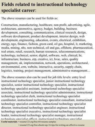 Fields related to instructional technology
specialist career:
The above resumes can be used for fields as:
Construction, manufacturing, healthcare, non profit, advertising, agile,
architecture, automotive, agency, budget, building, business
development, consulting, communication, clinical research, design,
software development, product development, interior design, web
development, engineering, education, events, electrical, exhibition,
energy, ngo, finance, fashion, green card, oil gas, hospital, it, marketing,
media, mining, nhs, non technical, oil and gas, offshore, pharmaceutical,
real estate, retail, research, human resources, telecommunications,
technology, technical, senior, digital, software, web, clinical, hr,
infrastructure, business, erp, creative, ict, hvac, sales, quality
management, uk, implementation, network, operations, architectural,
environmental, crm, website, interactive, security, supply chain,
logistics, training, project management, administrative management…
The above resumes also can be used for job title levels: entry level
instructional technology specialist, junior instructional technology
specialist, senior instructional technology specialist, instructional
technology specialist assistant, instructional technology specialist
associate, instructional technology specialist administrator, instructional
technology specialist clerk, instructional technology specialist
coordinator, instructional technology specialist consultant, instructional
technology specialist controller, instructional technology specialist
director, instructional technology specialist engineer, instructional
technology specialist executive, instructional technology specialist
leader, instructional technology specialist manager, instructional
technology specialist officer, instructional technology specialist
specialist, instructional technology specialist supervisor, VPUseful materials: • resume123.org/free-64-resume-samples
• resume123.org/free-ebook-top-16-tips-for-writing-an-effective-resume
 