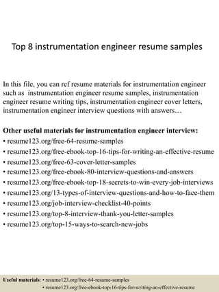 Top 8 instrumentation engineer resume samples
In this file, you can ref resume materials for instrumentation engineer
such as instrumentation engineer resume samples, instrumentation
engineer resume writing tips, instrumentation engineer cover letters,
instrumentation engineer interview questions with answers…
Other useful materials for instrumentation engineer interview:
• resume123.org/free-64-resume-samples
• resume123.org/free-ebook-top-16-tips-for-writing-an-effective-resume
• resume123.org/free-63-cover-letter-samples
• resume123.org/free-ebook-80-interview-questions-and-answers
• resume123.org/free-ebook-top-18-secrets-to-win-every-job-interviews
• resume123.org/13-types-of-interview-questions-and-how-to-face-them
• resume123.org/job-interview-checklist-40-points
• resume123.org/top-8-interview-thank-you-letter-samples
• resume123.org/top-15-ways-to-search-new-jobs
Useful materials: • resume123.org/free-64-resume-samples
• resume123.org/free-ebook-top-16-tips-for-writing-an-effective-resume
 