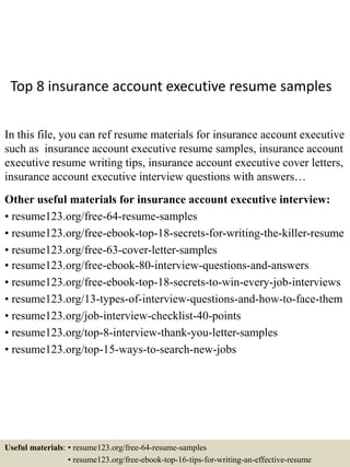 Top 8 insurance account executive resume samples
In this file, you can ref resume materials for insurance account executive
such as insurance account executive resume samples, insurance account
executive resume writing tips, insurance account executive cover letters,
insurance account executive interview questions with answers…
Other useful materials for insurance account executive interview:
• resume123.org/free-64-resume-samples
• resume123.org/free-ebook-top-18-secrets-for-writing-the-killer-resume
• resume123.org/free-63-cover-letter-samples
• resume123.org/free-ebook-80-interview-questions-and-answers
• resume123.org/free-ebook-top-18-secrets-to-win-every-job-interviews
• resume123.org/13-types-of-interview-questions-and-how-to-face-them
• resume123.org/job-interview-checklist-40-points
• resume123.org/top-8-interview-thank-you-letter-samples
• resume123.org/top-15-ways-to-search-new-jobs
Useful materials: • resume123.org/free-64-resume-samples
• resume123.org/free-ebook-top-16-tips-for-writing-an-effective-resume
 
