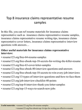 Top 8 insurance claims representative resume
samples
In this file, you can ref resume materials for insurance claims
representative such as insurance claims representative resume samples,
insurance claims representative resume writing tips, insurance claims
representative cover letters, insurance claims representative interview
questions with answers…
Other useful materials for insurance claims representative
interview:
• resume123.org/free-64-resume-samples
• resume123.org/free-ebook-top-18-secrets-for-writing-the-killer-resume
• resume123.org/free-63-cover-letter-samples
• resume123.org/free-ebook-80-interview-questions-and-answers
• resume123.org/free-ebook-top-18-secrets-to-win-every-job-interviews
• resume123.org/13-types-of-interview-questions-and-how-to-face-them
• resume123.org/job-interview-checklist-40-points
• resume123.org/top-8-interview-thank-you-letter-samples
• resume123.org/top-15-ways-to-search-new-jobs
Useful materials: • resume123.org/free-64-resume-samples
• resume123.org/free-ebook-top-16-tips-for-writing-an-effective-resume
 
