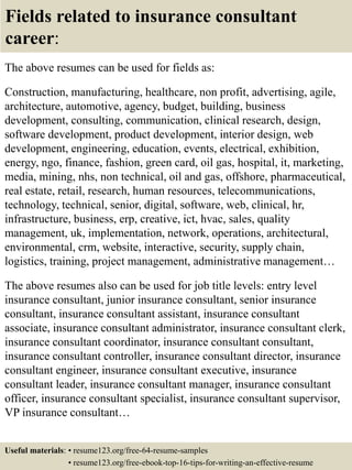 Fields related to insurance consultant
career:
The above resumes can be used for fields as:
Construction, manufacturing, healthcare, non profit, advertising, agile,
architecture, automotive, agency, budget, building, business
development, consulting, communication, clinical research, design,
software development, product development, interior design, web
development, engineering, education, events, electrical, exhibition,
energy, ngo, finance, fashion, green card, oil gas, hospital, it, marketing,
media, mining, nhs, non technical, oil and gas, offshore, pharmaceutical,
real estate, retail, research, human resources, telecommunications,
technology, technical, senior, digital, software, web, clinical, hr,
infrastructure, business, erp, creative, ict, hvac, sales, quality
management, uk, implementation, network, operations, architectural,
environmental, crm, website, interactive, security, supply chain,
logistics, training, project management, administrative management…
The above resumes also can be used for job title levels: entry level
insurance consultant, junior insurance consultant, senior insurance
consultant, insurance consultant assistant, insurance consultant
associate, insurance consultant administrator, insurance consultant clerk,
insurance consultant coordinator, insurance consultant consultant,
insurance consultant controller, insurance consultant director, insurance
consultant engineer, insurance consultant executive, insurance
consultant leader, insurance consultant manager, insurance consultant
officer, insurance consultant specialist, insurance consultant supervisor,
VP insurance consultant…
Useful materials: • resume123.org/free-64-resume-samples
• resume123.org/free-ebook-top-16-tips-for-writing-an-effective-resume
 