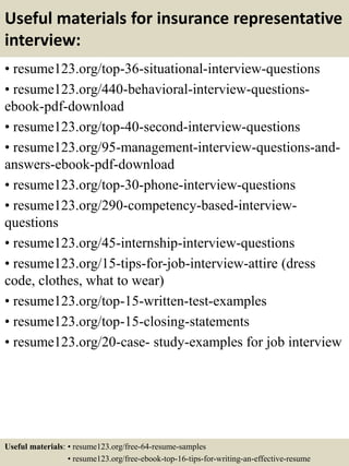 Useful materials for insurance representative
interview:
• resume123.org/top-36-situational-interview-questions
• resume123.org/440-behavioral-interview-questions-
ebook-pdf-download
• resume123.org/top-40-second-interview-questions
• resume123.org/95-management-interview-questions-and-
answers-ebook-pdf-download
• resume123.org/top-30-phone-interview-questions
• resume123.org/290-competency-based-interview-
questions
• resume123.org/45-internship-interview-questions
• resume123.org/15-tips-for-job-interview-attire (dress
code, clothes, what to wear)
• resume123.org/top-15-written-test-examples
• resume123.org/top-15-closing-statements
• resume123.org/20-case- study-examples for job interview
Useful materials: • resume123.org/free-64-resume-samples
• resume123.org/free-ebook-top-16-tips-for-writing-an-effective-resume
 