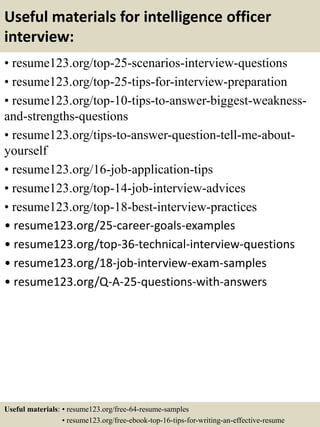Useful materials for intelligence officer
interview:
• resume123.org/top-25-scenarios-interview-questions
• resume123.org/top-25-tips-for-interview-preparation
• resume123.org/top-10-tips-to-answer-biggest-weakness-
and-strengths-questions
• resume123.org/tips-to-answer-question-tell-me-about-
yourself
• resume123.org/16-job-application-tips
• resume123.org/top-14-job-interview-advices
• resume123.org/top-18-best-interview-practices
• resume123.org/25-career-goals-examples
• resume123.org/top-36-technical-interview-questions
• resume123.org/18-job-interview-exam-samples
• resume123.org/Q-A-25-questions-with-answers
Useful materials: • resume123.org/free-64-resume-samples
• resume123.org/free-ebook-top-16-tips-for-writing-an-effective-resume
 
