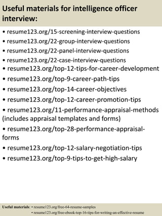 Useful materials for intelligence officer
interview:
• resume123.org/15-screening-interview-questions
• resume123.org/22-group-interview-questions
• resume123.org/22-panel-interview-questions
• resume123.org/22-case-interview-questions
• resume123.org/top-12-tips-for-career-development
• resume123.org/top-9-career-path-tips
• resume123.org/top-14-career-objectives
• resume123.org/top-12-career-promotion-tips
• resume123.org/11-performance-appraisal-methods
(includes appraisal templates and forms)
• resume123.org/top-28-performance-appraisal-
forms
• resume123.org/top-12-salary-negotiation-tips
• resume123.org/top-9-tips-to-get-high-salary
Useful materials: • resume123.org/free-64-resume-samples
• resume123.org/free-ebook-top-16-tips-for-writing-an-effective-resume
 
