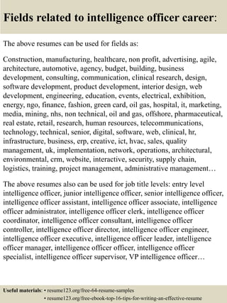Fields related to intelligence officer career:
The above resumes can be used for fields as:
Construction, manufacturing, healthcare, non profit, advertising, agile,
architecture, automotive, agency, budget, building, business
development, consulting, communication, clinical research, design,
software development, product development, interior design, web
development, engineering, education, events, electrical, exhibition,
energy, ngo, finance, fashion, green card, oil gas, hospital, it, marketing,
media, mining, nhs, non technical, oil and gas, offshore, pharmaceutical,
real estate, retail, research, human resources, telecommunications,
technology, technical, senior, digital, software, web, clinical, hr,
infrastructure, business, erp, creative, ict, hvac, sales, quality
management, uk, implementation, network, operations, architectural,
environmental, crm, website, interactive, security, supply chain,
logistics, training, project management, administrative management…
The above resumes also can be used for job title levels: entry level
intelligence officer, junior intelligence officer, senior intelligence officer,
intelligence officer assistant, intelligence officer associate, intelligence
officer administrator, intelligence officer clerk, intelligence officer
coordinator, intelligence officer consultant, intelligence officer
controller, intelligence officer director, intelligence officer engineer,
intelligence officer executive, intelligence officer leader, intelligence
officer manager, intelligence officer officer, intelligence officer
specialist, intelligence officer supervisor, VP intelligence officer…
Useful materials: • resume123.org/free-64-resume-samples
• resume123.org/free-ebook-top-16-tips-for-writing-an-effective-resume
 