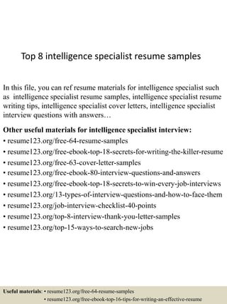 Top 8 intelligence specialist resume samples
In this file, you can ref resume materials for intelligence specialist such
as intelligence specialist resume samples, intelligence specialist resume
writing tips, intelligence specialist cover letters, intelligence specialist
interview questions with answers…
Other useful materials for intelligence specialist interview:
• resume123.org/free-64-resume-samples
• resume123.org/free-ebook-top-18-secrets-for-writing-the-killer-resume
• resume123.org/free-63-cover-letter-samples
• resume123.org/free-ebook-80-interview-questions-and-answers
• resume123.org/free-ebook-top-18-secrets-to-win-every-job-interviews
• resume123.org/13-types-of-interview-questions-and-how-to-face-them
• resume123.org/job-interview-checklist-40-points
• resume123.org/top-8-interview-thank-you-letter-samples
• resume123.org/top-15-ways-to-search-new-jobs
Useful materials: • resume123.org/free-64-resume-samples
• resume123.org/free-ebook-top-16-tips-for-writing-an-effective-resume
 