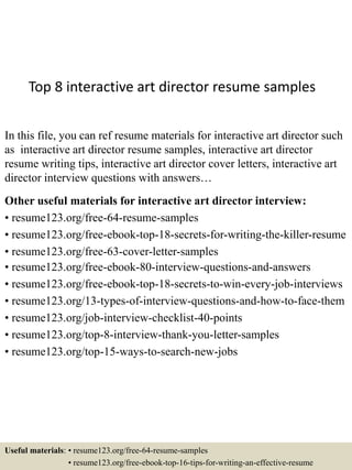 Top 8 interactive art director resume samples
In this file, you can ref resume materials for interactive art director such
as interactive art director resume samples, interactive art director
resume writing tips, interactive art director cover letters, interactive art
director interview questions with answers…
Other useful materials for interactive art director interview:
• resume123.org/free-64-resume-samples
• resume123.org/free-ebook-top-18-secrets-for-writing-the-killer-resume
• resume123.org/free-63-cover-letter-samples
• resume123.org/free-ebook-80-interview-questions-and-answers
• resume123.org/free-ebook-top-18-secrets-to-win-every-job-interviews
• resume123.org/13-types-of-interview-questions-and-how-to-face-them
• resume123.org/job-interview-checklist-40-points
• resume123.org/top-8-interview-thank-you-letter-samples
• resume123.org/top-15-ways-to-search-new-jobs
Useful materials: • resume123.org/free-64-resume-samples
• resume123.org/free-ebook-top-16-tips-for-writing-an-effective-resume
 