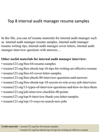 Top 8 internal audit manager resume samples
In this file, you can ref resume materials for internal audit manager such
as internal audit manager resume samples, internal audit manager
resume writing tips, internal audit manager cover letters, internal audit
manager interview questions with answers…
Other useful materials for internal audit manager interview:
• resume123.org/free-64-resume-samples
• resume123.org/free-ebook-top-16-tips-for-writing-an-effective-resume
• resume123.org/free-63-cover-letter-samples
• resume123.org/free-ebook-80-interview-questions-and-answers
• resume123.org/free-ebook-top-18-secrets-to-win-every-job-interviews
• resume123.org/13-types-of-interview-questions-and-how-to-face-them
• resume123.org/job-interview-checklist-40-points
• resume123.org/top-8-interview-thank-you-letter-samples
• resume123.org/top-15-ways-to-search-new-jobs
Useful materials: • resume123.org/free-64-resume-samples
• resume123.org/free-ebook-top-16-tips-for-writing-an-effective-resume
 